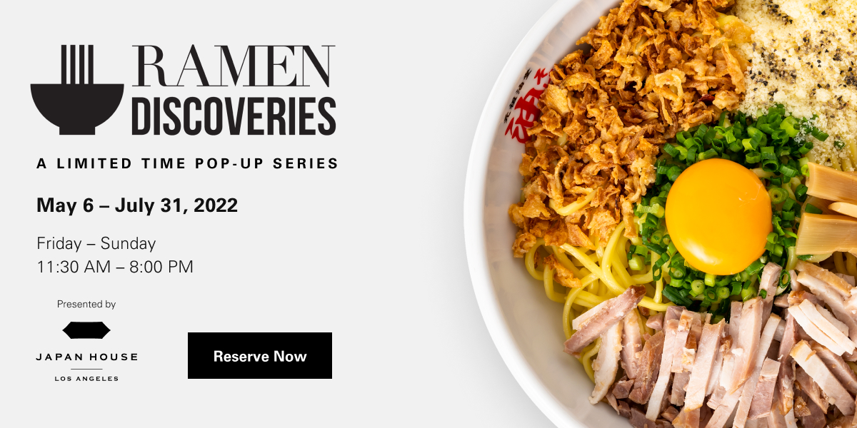 Ramen Discoveries A limited time pop-up series May 6 - July 31, 2022. Friday - Sunday 11:30 AM - 8:00 PM. Presented by Japan House Los Angeles. Reserve Now