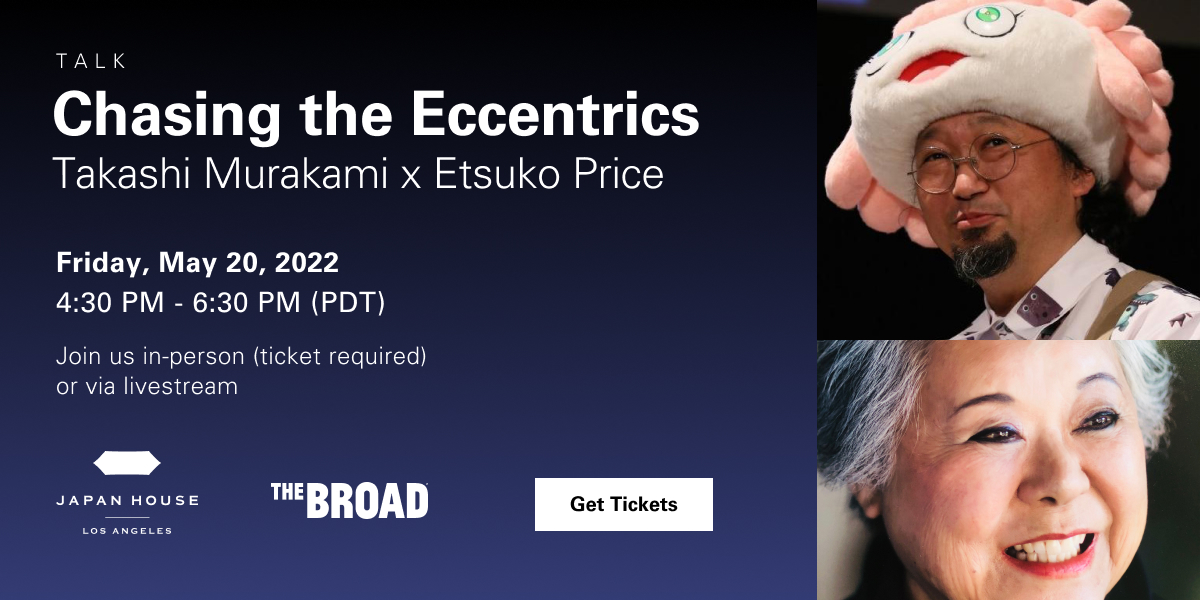 Talk. Chasing the Eccentrics Takashi Murakami x Etsuko Price. Friday, May 20, 2022 4:30PM - 6:30OPM (PDT). Join us in-person (ticket required) or via livestream. JAPAN HOUSE Los Angeles. The BROAD. Get Tickets.