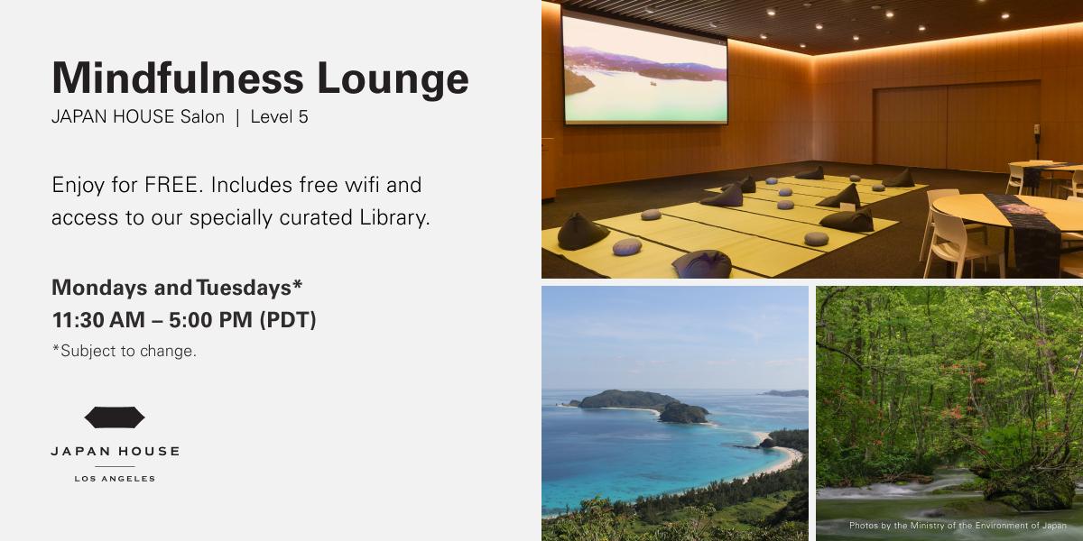 Mindfulness Lounge JAPAN HOUSE Salon Level 5 | Enjoy for FREE. Includes free wifi and access to our specially curated Library. Mondays & Tuesday 11:30 AM - 5:00 PM (PDT) Dates subject to change.
