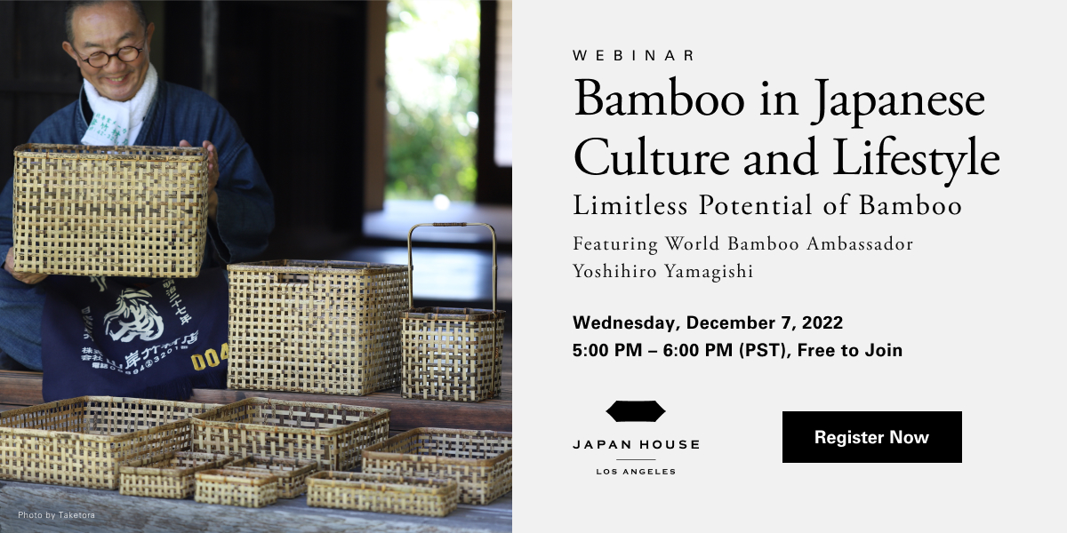 Webinar | Bamboo in Japanese Culture & Lifestyle Limitless Potential of Bamboo Featuring World Bamboo Ambassador Yoshihiro Yamagishi | Wednesday, December 7, 2022 5:00 PM - 6:00 PM (PST), Free to Join. JAPAN HOUSE Los Angeles. Click/tap to Register Now.
