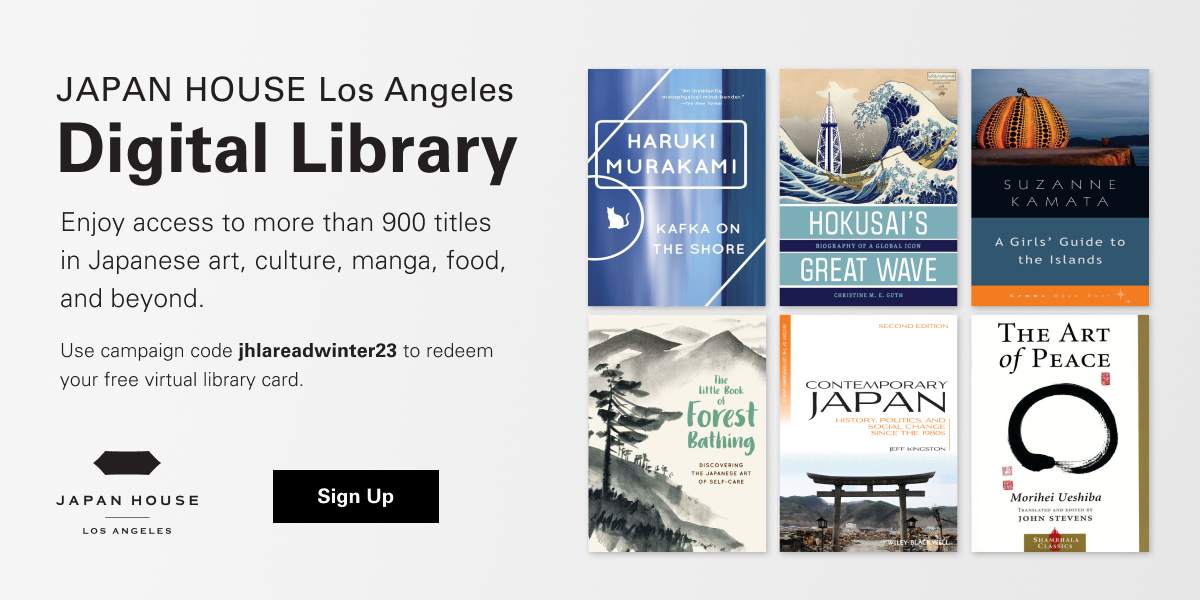 JAPAN HOUSE Los Angeles Digital Library. Enjoy access to more than 900 titles in Japanese art, culture, manga, food, and beyond. Use campaign code jhlareadwinter23 to redeem your free virtual library card. Japan House Los Angeles. Click/tap to Sign Up.