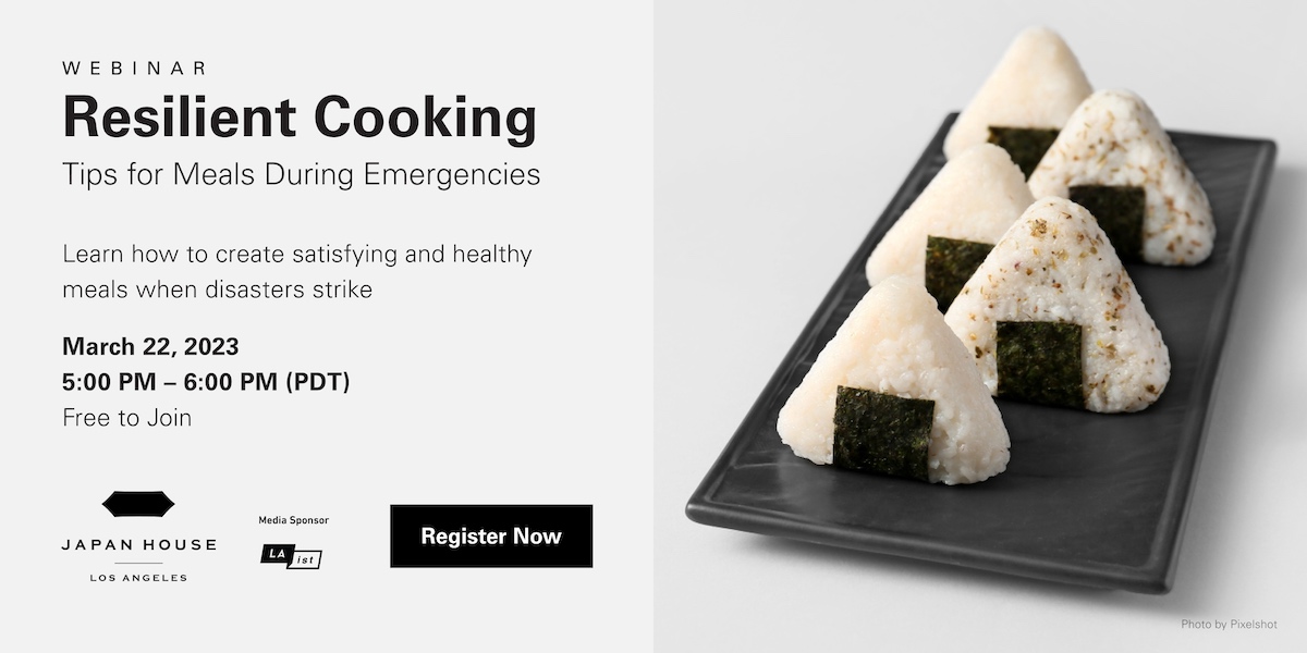 Webinar. Resilient Cooking, tips for meals during emergency. Learn how to create satisfying and healthy meals when disasters strike. March 22, 2023. 5:00 - 6:00 PM (PDT). Free to Join. Japan House Los Angeles. Media sponsor LAist. Register Now.
