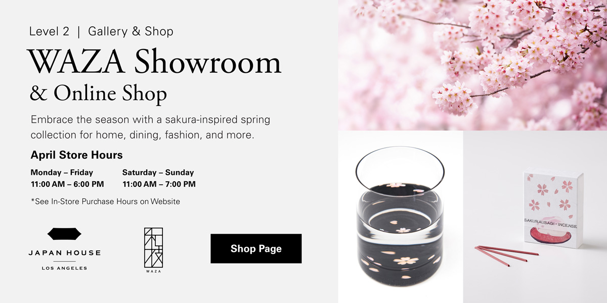 Level 2 | Gallery & Shop | WAZA Showroom & Online Shop. Embrace the season with a sakura-inspired spring collection for home, dining, fashion, and more. April Store Hours | Monday - Friday 11:00 AM - 6:00 PM Saturday - Sunday 11:00 AM - 7:00 PM *See In-Store Purchase Hours on Website. Click for Shop Page. JAPAN HOUSE Los Angeles. WAZA.