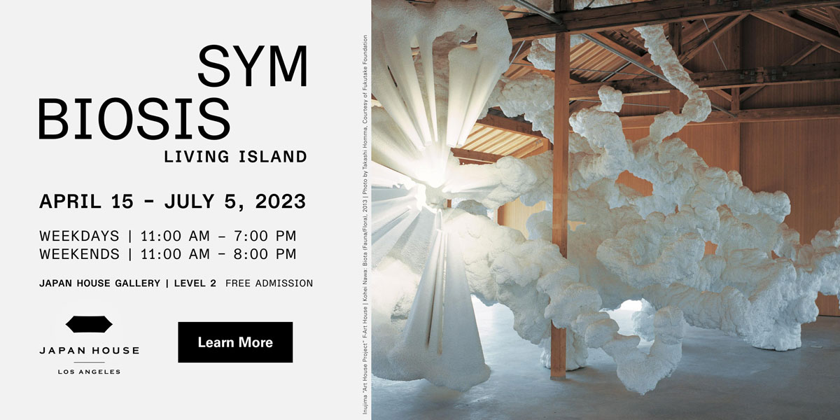 Symbiosis | Living Island. April 15 – July 5, 2023. Weekdays | 11:00 AM – 7:00 PM. Weekends | 11:00 AM – 8:00 PM. JAPAN HOUSE Gallery | Level 2. Free admission. Click to learn more. JAPAN HOUSE Los Angeles.