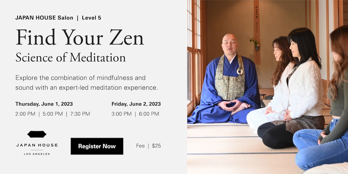 JAPAN HOUSE Los Angeles Salon, Level 5. Find your Zen, Science of Meditation. Explore the combination of mindfulness and sound with an expert-led meditaion experience. Thursday, June 1, 2023, 2:00 PM, 5:00 PM, 7:30 PM. Friday, June 2, 2023, 3:00 PM, 6:00 PM. Register Now. Fee $25.