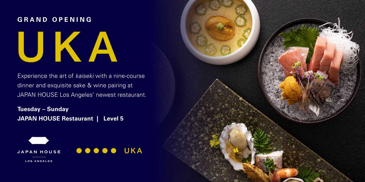 Grand Opening. UKA | Experience the art of kaiseki with a nine-course dinner and exquisite sake & wine pairing at JAPAN HOUSE Los Angeles' newest restaurant. Tuesday - Sunday | JAPAN HOUSE Restaurant | Level 5. JAPAN HOUSE Los Angeles & UKA.