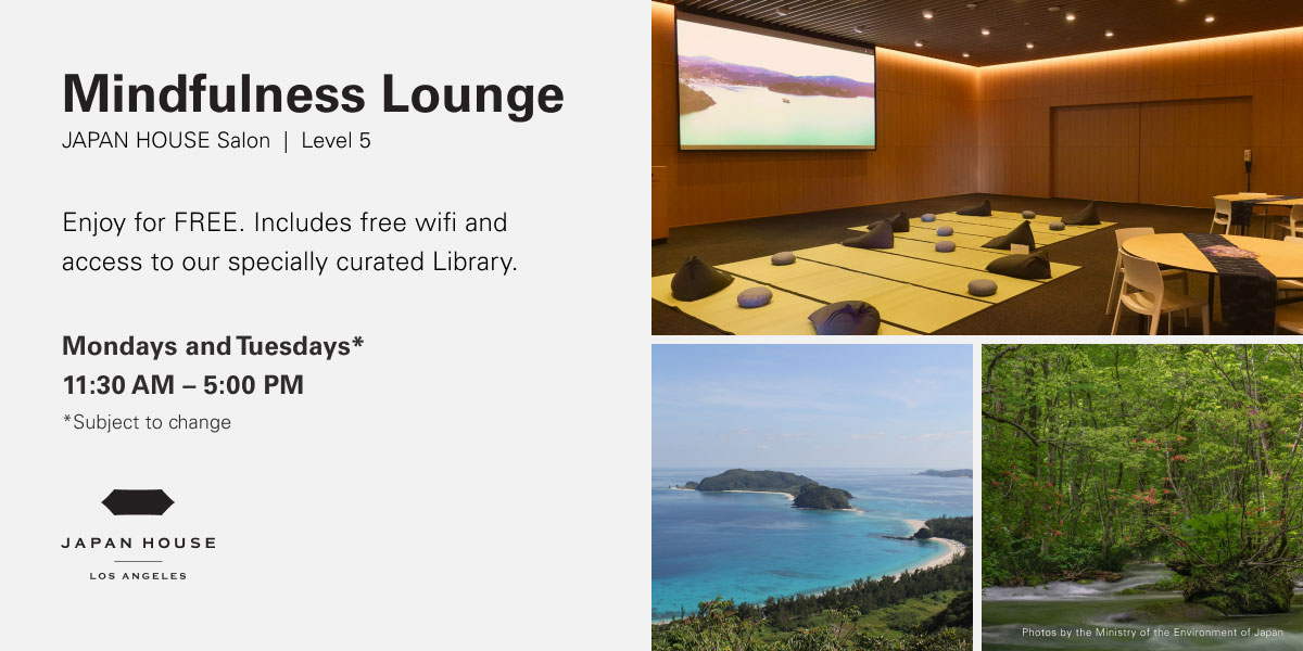 Mindfulness Lounge at JAPAN HOUSE Salon, Level 5. Enjoy for FREE. Includes free wifi and access to our specially curated Library. Mondays & Tuesdays* 11:30 AM - 5:00 PM. Dates subject to change. JAPAN HOUSE Los Angeles