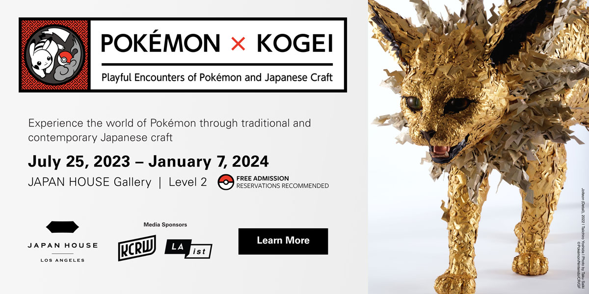 POKÉMON X KOGEI | Playful Encounters of Pokémon and Japanese Craft | Experience the world of Pokémon through traditional and contemporary Japanese craft. July 25, 2023 - January 7, 2024. JAPAN HOUSE Gallery, Level 2. Free Admission. Reservations Recommended. Media Sponsors KCRW & LAist. Click to learn more.