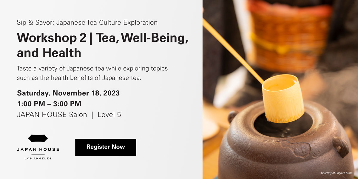 Sip & Savor: Japanese Tea Culture Exploration | Workshop 2 | Tea, Well-Being, and Health | Taste a variety of Japanese tea while exploring topics such as the health benefits of Japanese tea. Saturday, November 18, 2023, 1:00 PM – 3:00 PM | JAPAN HOUSE Salon Level 5. Click to register now. JAPAN HOUSE Los Angeles.