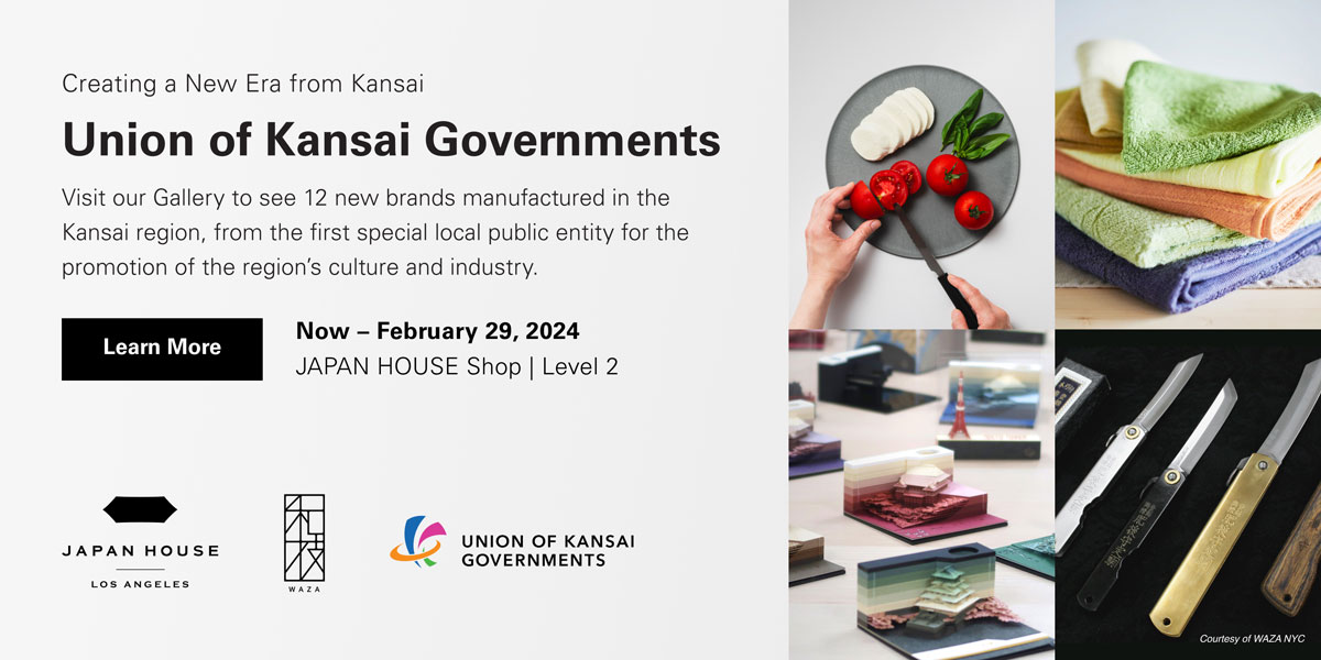 Creating a New Era from Kansai | Union of Kansai Governments. Visit our Gallery to see 12 new brands manufactured in the Kansai region, from the first special local public entity for the promotion of the region’s culture and industry. Now – February 29, 2024. JAPAN HOUSE Shop, Level 2. Click to Learn More. JAPAN HOUSE Los Angeles, WAZA NYC, Union of Kansai Governments.